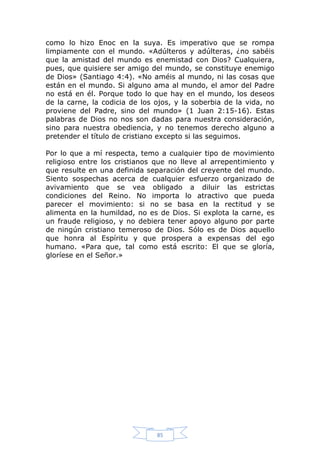 como lo hizo Enoc en la suya. Es imperativo que se rompa
limpiamente con el mundo. «Adúlteros y adúlteras, ¿no sabéis
que la amistad del mundo es enemistad con Dios? Cualquiera,
pues, que quisiere ser amigo del mundo, se constituye enemigo
de Dios» (Santiago 4:4). «No améis al mundo, ni las cosas que
están en el mundo. Si alguno ama al mundo, el amor del Padre
no está en él. Porque todo lo que hay en el mundo, los deseos
de la carne, la codicia de los ojos, y la soberbia de la vida, no
proviene del Padre, sino del mundo» (1 Juan 2:15-16). Estas
palabras de Dios no nos son dadas para nuestra consideración,
sino para nuestra obediencia, y no tenemos derecho alguno a
pretender el título de cristiano excepto si las seguimos.
Por lo que a mí respecta, temo a cualquier tipo de movimiento
religioso entre los cristianos que no lleve al arrepentimiento y
que resulte en una definida separación del creyente del mundo.
Siento sospechas acerca de cualquier esfuerzo organizado de
avivamiento que se vea obligado a diluir las estrictas
condiciones del Reino. No importa lo atractivo que pueda
parecer el movimiento: si no se basa en la rectitud y se
alimenta en la humildad, no es de Dios. Si explota la carne, es
un fraude religioso, y no debiera tener apoyo alguno por parte
de ningún cristiano temeroso de Dios. Sólo es de Dios aquello
que honra al Espíritu y que prospera a expensas del ego
humano. «Para que, tal como está escrito: El que se gloría,
gloríese en el Señor.»

85

 