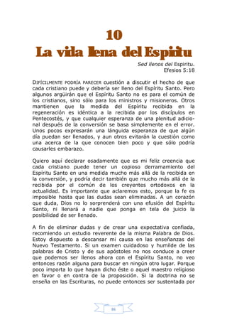 10
Espi
La vida llena del Espiritu
Sed llenos del Espiritu.
Efesios 5:18
DIFÍCILMENTE PODRÍA PARECER cuestión a discutir el hecho de que
cada cristiano puede y debería ser lleno del Espíritu Santo. Pero
algunos argüirán que el Espíritu Santo no es para el común de
los cristianos, sino sólo para los ministros y misioneros. Otros
mantienen que la medida del Espíritu recibida en la
regeneración es idéntica a la recibida por los discípulos en
Pentecostés, y que cualquier esperanza de una plenitud adicional después de la conversión se basa simplemente en el error.
Unos pocos expresarán una lánguida esperanza de que algún
día puedan ser llenados, y aun otros evitarán la cuestión como
una acerca de la que conocen bien poco y que sólo podría
causarles embarazo.
Quiero aquí declarar osadamente que es mi feliz creencia que
cada cristiano puede tener un copioso derramamiento del
Espíritu Santo en una medida mucho más allá de la recibida en
la conversión, y podría decir también que mucho más allá de la
recibida por el común de los creyentes ortodoxos en la
actualidad. Es importante que aclaremos esto, porque la fe es
imposible hasta que las dudas sean eliminadas. A un corazón
que duda, Dios no lo sorprenderá con una efusión del Espíritu
Santo, ni llenará a nadie que ponga en tela de juicio la
posibilidad de ser llenado.
A fin de eliminar dudas y de crear una expectativa confiada,
recomiendo un estudio reverente de la misma Palabra de Dios.
Estoy dispuesto a descansar mi causa en las enseñanzas del
Nuevo Testamento. Si un examen cuidadoso y humilde de las
palabras de Cristo y de sus apóstoles no nos conduce a creer
que podemos ser llenos ahora con el Espíritu Santo, no veo
entonces razón alguna para buscar en ningún otro lugar. Porque
poco importa lo que hayan dicho éste o aquel maestro religioso
en favor o en contra de la proposición. Si la doctrina no se
enseña en las Escrituras, no puede entonces ser sustentada por

86

 