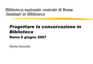 Biblioteca nazionale centrale di Roma Seminari in Biblioteca Progettare la conservazione in Biblioteca Roma 6 giugno 2007 Gloria Cirocchi 