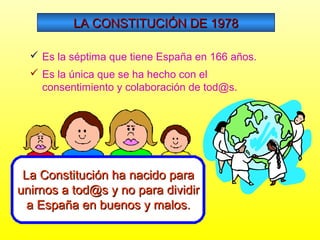LA CONSTITUCIÓN DE 1978
 Es la séptima que tiene España en 166 años.
 Es la única que se ha hecho con el
consentimiento y colaboración de tod@s.

La Constitución ha nacido para
unirnos a tod@s y no para dividir
a España en buenos y malos.

 