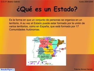 ¿Qué es un Estado? Es la forma en que un conjunto de personas se organiza en un territorio. A su vez el Estado puede estar formado por la unión de varios territorios, como en España, que está formado por 17 Comunidades Autónomas. 