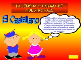 LA LENGUA O IDIOMA DE
NUESTRO PAÍS
El CASTELLANO es la lengua de nuestro país
y tod@s debemos conocerla. Las otras
lenguas tienen su misma categoría en la
región en la que se hablen, y el Estado tiene
la obligación de protegerlas, potenciarlas y
respetarlas por lo que suponen de riqueza
cultural y de personalidad de los ciudadanos
que las utilizan.

Volver
Volver

 