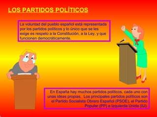 LOS PARTIDOS POLÍTICOS
La voluntad del pueblo español está representada
por los partidos políticos y lo único que se les
exige es respeto a la Constitución, a la Ley, y que
funcionen democráticamente.

En España hay muchos partidos políticos, cada uno con
unas ideas propias. Los principales partidos políticos son
el Partido Socialista Obrero Español (PSOE), el Partido
Popular (PP) e Izquierda Unida (IU).

 