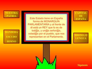 NUESTRA
PATRIA

BANDERA
ESCUDO

Este Estado tiene en España
forma de MONARQUÍA
PARLAMENTARIA y al frente de
él está un REY que lo es de
tod@s, y un@s señor@s,
votad@s por el pueblo, que nos
representan en el Parlamento.

CAPITAL
DE
ESPAÑA

IDIOMA O
LENGUA

HIMNO

Siguiente

 