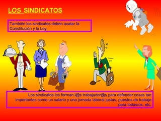 LOS SINDICATOS
También los sindicatos deben acatar la
Constitución y la Ley.

Los sindicatos los forman l@s trabajador@s para defender cosas tan
importantes como un salario y una jornada laboral justas, puestos de trabajo
para todas/os, etc.

 