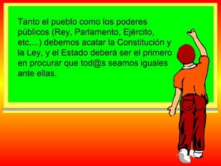 Tanto el pueblo como los poderes
públicos (Rey, Parlamento, Ejército,
etc,...) debemos acatar la Constitución y
la Ley, y el Estado deberá ser el primero
en procurar que tod@s seamos iguales
ante ellas.

 