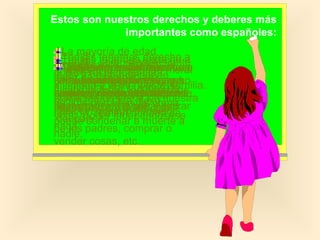 Estos son nuestros derechos y deberes más
importantes como españoles:
La mayoría de edad
Tod@s tenemos derecho a
Tod@s somos años. A
tenemos derecho
Tod@s atenemosderecho a
empiezapuede 18igualesmoral
Nadiey a la integridad ante
L@s extranjer@s derecho a
Cualquiera que nazca vivan
Tod@s los abrir que
a
laTod@s tenemospuede
vida no se nos nuestras
que se respete nuestra
la leydonde queramos y y a
partir deEs decir, que está
pensar como queramos
cartasespañol, tienen familia.
entre yni esa edad se a
como nosotr@stiene derecho
vivir
y física. escuchar nuestras
intimidad todos razones de
y por los derechos
discriminar la deque teléfono.
alcanzan mismosnuestra
tener ladurante por su
conversacionestodaen nuestra
nuestros la torturalibremente,
a serlopuede entrar ynosvida.
viajar religión
prohibida Españaderechos.
los
Nadie por raza, sexo,
nacimiento, Nacionalidad.
de mismo que a salir como
apetezca. la y que noyse
Derecho nuestro permiso.
lo l@s ciudadan@s entrar
a
malos tratos
casa sin opinión ni nada de
religión,
votar, poder independizarse
del país.
puede condenar a muerte a
nada. padres, comprar o
de los
nadie.
vender cosas, etc.

 