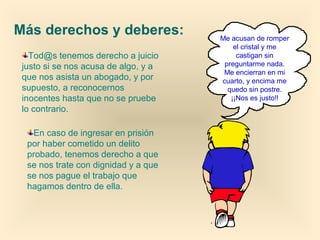 Más derechos y deberes:
Tod@s tenemos derecho a juicio
justo si se nos acusa de algo, y a
que nos asista un abogado, y por
supuesto, a reconocernos
inocentes hasta que no se pruebe
lo contrario.
En caso de ingresar en prisión
por haber cometido un delito
probado, tenemos derecho a que
se nos trate con dignidad y a que
se nos pague el trabajo que
hagamos dentro de ella.

Me acusan de romper
el cristal y me
castigan sin
preguntarme nada.
Me encierran en mi
cuarto, y encima me
quedo sin postre.
¡¡Nos es justo!!

 