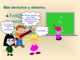 Más derechos y deberes:

Tod@s
tenemos
derecho a la
EDUCACIÓN.

Si, yo voy a
ir a estudiar
a la
Universidad

¡Chicas! ¿Vosotras
vais a seguir
estudiando cuando
terminemos en el
colegio?

Y yo también

9
+7

 