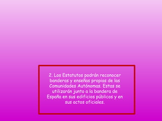 2. Los Estatutos podrán reconocer
banderas y enseñas propias de las
Comunidades Autónomas. Estas se
utilizarán junto a la bandera de
España en sus edificios públicos y en
sus actos oficiales.

 