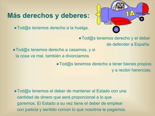 ●Tod@s tenemos derecho a la huelga.
Más derechos y deberes:
●Tod@s tenemos derecho a casarnos, y si
la cosa va mal, también a divorciarnos.
●Tod@s tenemos derecho y el deber
de defender a España.
●Tod@s tenemos derecho a tener bienes propios
y a recibir herencias.
●Tod@s tenemos el deber de mantener al Estado con una
cantidad de dinero que será proporcional a lo que
ganemos. El Estado a su vez tiene el deber de emplear
con justicia y sentido común lo que nosotros le pagamos.
 