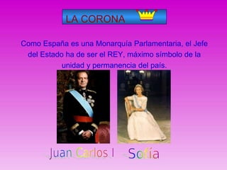 LA CORONA
Como España es una Monarquía Parlamentaria, el Jefe
del Estado ha de ser el REY, máximo símbolo de la
unidad y permanencia del país.
 