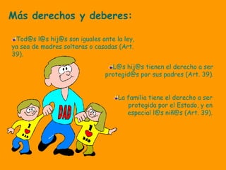 Más derechos y deberes:
Tod@s l@s hij@s son iguales ante la ley,
ya sea de madres solteras o casadas (Art.
39).
L@s hij@s tienen el derecho a ser
protegid@s por sus padres (Art. 39).
La familia tiene el derecho a ser
protegida por el Estado, y en
especial l@s niñ@s (Art. 39).
 