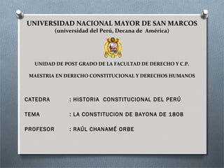 UNIVERSIDAD NACIONAL MAYOR DE SAN MARCOS
(universidad del Perú, Decana de América)
UNIDAD DE POST GRADO DE LA FACULTAD DE DERECHO Y C.P.
MAESTRIA EN DERECHO CONSTITUCIONAL Y DERECHOS HUMANOS
CATEDRA : HISTORIA CONSTITUCIONAL DEL PERÚ
TEMA : LA CONSTITUCION DE BAYONA DE 1808
PROFESOR : RAÚL CHANAMÉ ORBE
 