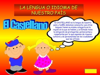 LA LENGUA O IDIOMA DE
NUESTRO PAÍS
El CASTELLANO es la lengua de nuestro
país y tod@s debemos conocerla. Las otras
lenguas tienen su misma categoría en la
región en la que se hablen, y el Estado tiene
la obligación de protegerlas, potenciarlas y
respetarlas por lo que suponen de riqueza
cultural y de personalidad de los ciudadanos
que las utilizan.

Volver
Volver

 