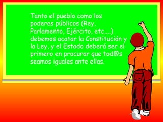 Tanto el pueblo como los
poderes públicos (Rey,
Parlamento, Ejército, etc,...)
debemos acatar la Constitución y
la Ley, y el Estado deberá ser el
primero en procurar que tod@s
seamos iguales ante ellas.

 