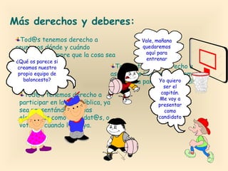 Más derechos y deberes:
Tod@s tenemos derecho a
Vale, mañana
quedaremos
reunirnos dónde y cuándo
aquí para
queramos, siempre que la cosa sea
entrenar
¿Qué os parece si
pacífica.
Tod@s tenemos derecho a
creamos nuestro
propio equipo de
asociarnos libremente, siempre
baloncesto?
Yo quiero
que no sea para cometer delitos.
Tod@s tenemos derecho a
participar en la vida pública, ya
sea presentándonos a las
elecciones como candidat@s, o
votando cuando las haya.

ser el
capitán.
Me voy a
presentar
como
candidato

 