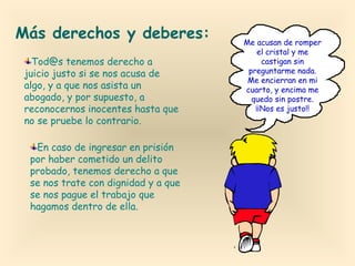Más derechos y deberes:
Tod@s tenemos derecho a
juicio justo si se nos acusa de
algo, y a que nos asista un
abogado, y por supuesto, a
reconocernos inocentes hasta que
no se pruebe lo contrario.
En caso de ingresar en prisión
por haber cometido un delito
probado, tenemos derecho a que
se nos trate con dignidad y a que
se nos pague el trabajo que
hagamos dentro de ella.

Me acusan de romper
el cristal y me
castigan sin
preguntarme nada.
Me encierran en mi
cuarto, y encima me
quedo sin postre.
¡¡Nos es justo!!

 