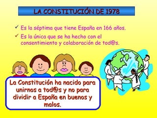 LA CONSTITUCIÓN DE 1978
 Es la séptima que tiene España en 166 años.
 Es la única que se ha hecho con el
consentimiento y colaboración de tod@s.

La Constitución ha nacido para
unirnos a tod@s y no para
dividir a España en buenos y
malos.

 