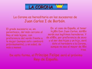 LA CORONA
La Corona es hereditaria en los sucesores de
Juan Carlos I de Borbón.
El grado sucesorio va, en
parentesco, del más cercano al
Rey al más lejano, con
preferencia del varón frente a
la mujer (aunque esto cambiará
próximamente), y en edad, de
más a menos.

En el caso de España, al tener
hij@s Don Juan Carlos, ést@s
serán sus legítimos herederos. Y
de ell@s, por preferencia de sexo
y al ser dos hijas y un hijo, será
éste el heredero a la Corona,
aunque no sea el mayor de l@s
tres.

De esta forma, el Príncipe Felipe será el próximo

Rey de España.

 