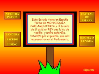 NUESTRA
PATRIA

BANDERA
ESCUDO

Este Estado tiene en España
forma de MONARQUÍA
PARLAMENTARIA y al frente
de él está un REY que lo es de
tod@s, y un@s señor@s,
votad@s por el pueblo, que nos
representan en el Parlamento.

CAPITAL
DE
ESPAÑA

IDIOMA O
LENGUA

HIMNO

Siguiente

 