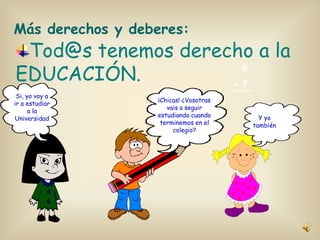 Más derechos y deberes:

Tod@s tenemos derecho a la
9
EDUCACIÓN.
+ 7

Si, yo voy a
ir a estudiar
a la
Universidad

¡Chicas! ¿Vosotras
vais a seguir
estudiando cuando
terminemos en el
colegio?

Y yo
también

 