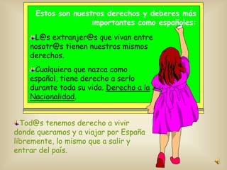 Estos son nuestros derechos y deberes más
importantes como españoles:

L@s extranjer@s que vivan entre
nosotr@s tienen nuestros mismos
derechos.
Cualquiera que nazca como
español, tiene derecho a serlo
durante toda su vida. Derecho a la
Nacionalidad.
Tod@s tenemos derecho a vivir
donde queramos y a viajar por España
libremente, lo mismo que a salir y
entrar del país.

 