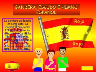 La bandera de España es como ésta. La inventó el rey Carlos III para diferenciar nuestros barcos de los de otras naciones, aunque acabó siendo la bandera que diferenciara a España de las otras naciones. Himno BANDERA, ESCUDO E HIMNO ESPAÑOL Rojo Amarillo Rojo Volver 