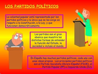 LOS PARTIDOS POLÍTICOS La voluntad popular está representada por los partidos políticos y lo único que se les exige es respeto a la Constitución, a la Ley, y que funcionen democráticamente. Los partidos son el gran abanico que muestra las distintas formas de entender la función del Estado, la sociedad e incluso el mundo. En España hay muchos partidos políticos, cada uno con unas ideas propias.  Los principales partidos políticos son el Partido Socialista Obrero Español (PSOE), el Partido Popular (PP) e Izquierda Unida (IU). 