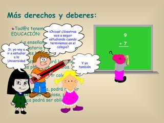 Tod@s tenemos derecho a la EDUCACIÓN: La enseñanza será obligatoria y gratuita en los niveles básicos. El Estado creará los colegios y los planes de estudios. Se podrán abrir colegios privados. El que quiera, podrá recibir enseñanza religiosa, pero nunca podrá ser obligatoria. Más derechos y deberes: 9 + 7 ¡Chicas! ¿Vosotras vais a seguir estudiando cuando terminemos en el colegio? Y yo también Si, yo voy a ir a estudiar a la Universidad 