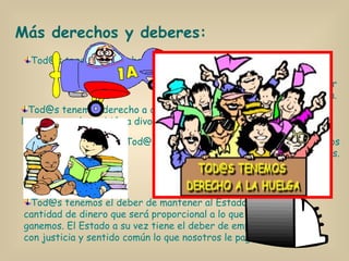Tod@s tenemos derecho a la huelga. Más derechos y deberes: Tod@s tenemos derecho a casarnos, y si la cosa va mal, también a divorciarnos. Tod@s tenemos derecho y el deber de defender a España. Tod@s tenemos derecho a tener bienes propios y a recibir herencias. Tod@s tenemos el deber de mantener al Estado con una cantidad de dinero que será proporcional a lo que ganemos. El Estado a su vez tiene el deber de emplear con justicia y sentido común lo que nosotros le pagamos. 