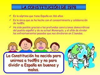 LA CONSTITUCIÓN DE 1978 Es la séptima que tiene España en 166 años. Es la única que se ha hecho con el consentimiento y colaboración de tod@s. Ha sido posible gracias a las profundas convicciones democráticas del pueblo español y de su actual Monarquía, y el afán de olvidar los enfrentamientos pasados que nos dividieron en 2 bandos. La Constitución ha nacido para unirnos a tod@s y no para dividir a España en buenos y malos. 