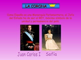 LA CORONA Como España es una Monarquía Parlamentaria, el Jefe del Estado ha de ser el REY, máximo símbolo de la unidad y permanencia del país. Juan Carlos I Sofía 