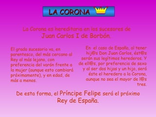 LA CORONA En  el caso de España, al tener hij@s Don Juan Carlos, ést@s serán sus legítimos herederos. Y de ell@s, por preferencia de sexo y al ser dos hijas y un hijo, será éste el heredero a la Corona, aunque no sea el mayor de l@s tres. La Corona es hereditaria en los sucesores de  Juan Carlos I de Borbón .   El grado sucesorio va, en parentesco, del más cercano al Rey al más lejano, con preferencia del varón frente a la mujer (aunque esto cambiará próximamente), y en edad, de más a menos. De esta forma, el  Príncipe Felipe  será el próximo  Rey de España. 