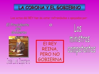 LA CORONA Y EL GOBIERNO Los actos del REY han de estar refrendados o apoyados por: José Luis Zapatero El Presidente  del  Gobierno o Los ministros competentes El REY REINA, PERO NO GOBIERNA 