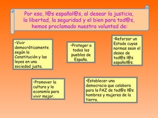 Por eso, l@s español@s, al desear la justicia,  la libertad, la seguridad y el bien para tod@s,  hemos proclamado nuestra voluntad de: Vivir democráticamente según la Constitución y las leyes en una sociedad justa. Establecer una democracia que colabora para la PAZ de tod@s l@s hombres y mujeres de la tierra. Proteger a todos los pueblos de España. Reforzar un Estado cuyas normas sean el deseo de tod@s l@s español@s. Promover la cultura y la economía para vivir mejor. 