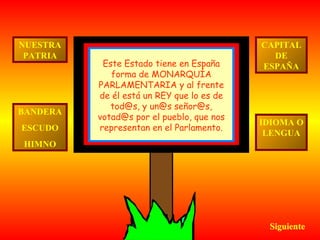 Siguiente CAPITAL DE ESPAÑA IDIOMA O LENGUA BANDERA ESCUDO HIMNO NUESTRA PATRIA Este Estado tiene en España forma de MONARQUÍA PARLAMENTARIA y al frente de él está un REY que lo es de tod@s, y un@s señor@s, votad@s por el pueblo, que nos representan en el Parlamento. 