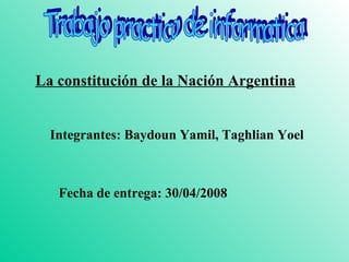 Trabajo practico de informatica La constitución de la Nación Argentina Integrantes: Baydoun Yamil, Taghlian Yoel Fecha de entrega: 30/04/2008 