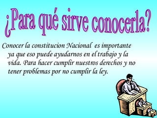 Conocer la constitucion Nacional  es importante ya que eso puede ayudarnos en el trabajo y la vida. Para hacer cumplir nuestros derechos y no tener problemas por no cumplir la ley. ¿Para qué sirve conocerla? 