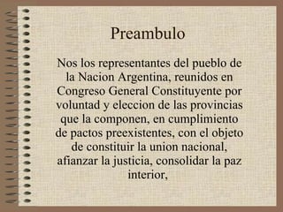 Preambulo Nos los representantes del pueblo de la Nacion Argentina, reunidos en Congreso General Constituyente por voluntad y eleccion de las provincias que la componen, en cumplimiento de pactos preexistentes, con el objeto de constituir la union nacional, afianzar la justicia, consolidar la paz interior,  