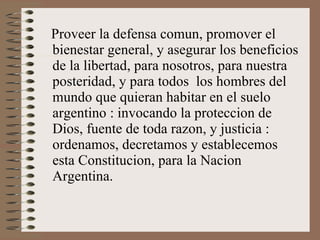 Proveer la defensa comun, promover el bienestar general, y asegurar los beneficios de la libertad, para nosotros, para nuestra posteridad, y para todos  los hombres del mundo que quieran habitar en el suelo argentino : invocando la proteccion de Dios, fuente de toda razon, y justicia : ordenamos, decretamos y establecemos esta Constitucion, para la Nacion Argentina. 