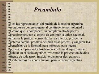 Preambulo Nos los representantes del pueblo de la nacion argentina, reunidos en congreso general contituyente por voluntad y elccion que la componen, en complimiento de pactos preexistentes, con el objeto de contituir la union nacional, afiansar la justicia, consolidar la paz interior, proveer la defensa comun, promaver el bien estar general, y asegurar los benefisios de la libertad, para nosotros, para nuetra posteridad, para todos los hombres del mundo que quieran habitar en el suelo argetino: invocando la protecction de dios fuente de toda razon justicia: ordenamos decretamos y establesemos esta constitucion, para la nacion argentina.  