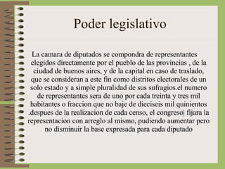 Poder legislativo La camara de diputados se compondra de representantes elegidos directamente por el pueblo de las provincias , de la ciudad de buenos aires, y de la capital en caso de traslado, que se consideran a este fin como distritos electorales de un solo estado y a simple pluralidad de sus sufragios.el numero de representantes sera de uno por cada treinta y tres mil habitantes o fraccion que no baje de dieciseis mil quinientos .despues de la realizacion de cada censo, el congreso| fijara la representacion con arreglo al mismo, pudiendo aumentar pero no disminuir la base expresada para cada diputado 