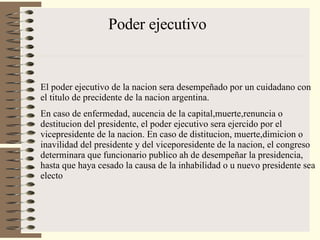 Poder ejecutivo El poder ejecutivo de la nacion sera desempeñado por un cuidadano con el titulo de precidente de la nacion argentina. En caso de enfermedad, aucencia de la capital,muerte,renuncia o destitucion del presidente, el poder ejecutivo sera ejercido por el vicepresidente de la nacion. En caso de distitucion, muerte,dimicion o inavilidad del presidente y del viceporesidente de la nacion, el congreso determinara que funcionario publico ah de desempeñar la presidencia, hasta que haya cesado la causa de la inhabilidad o u nuevo presidente sea electo 