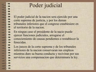 Poder judicial  El poder judicial de la nacion sera ejercido por una corte suprema de justicia, y por los demas tribunales inferiores que el congreso establesiere en el territorio de la nacion. En ningun caso el presidente de la nacio puede ejercer funciones judiciales, arrogarse el conociemiento de causas pendientes o restablecer la fenecidas. Los jueces de la corte suprema y de los tribunales inferiores de la nacion conservaran sus empleos mientras dure su buena conducta y reciviran por sus servicios una compensacion que determinara la ley. 
