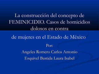 La construcción del concepto de
FEMINICIDIO. Casos de homicidios
dolosos en contra
de mujeres en el Estado de México
Por:Por:
Angeles Romero Carlos AntonioAngeles Romero Carlos Antonio
Esquivel Bastida Laura IsabelEsquivel Bastida Laura Isabel
 