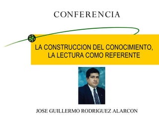 CONFERENCIA LA CONSTRUCCION DEL CONOCIMIENTO, LA LECTURA COMO REFERENTE JOSE GUILLERMO RODRIGUEZ ALARCON 