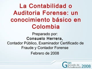 La Contabilidad o
   Auditoria Forense: un
  conocimiento básico en
         Colombia
              Preparado por:
          Consuelo Herrera,
Contador Público, Examinador Certificado de
       Fraude y Contador Forense
            Febrero de 2008
 