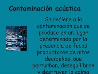 Se refiere a la contaminación que se produce en un lugar determinado por la presencia de focos productores de altos decibelios, que perturban, desequilibran y destruyen la calma relativa que en ese sitio existía antes de que dichos focos se activaran. Es una alteración del sonido en la calle . Contaminación acústica 