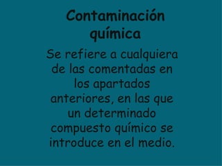 Se refiere a cualquiera de las comentadas en los apartados anteriores, en las que un determinado compuesto químico se introduce en el medio. Contaminación química 